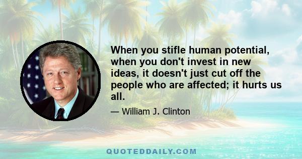 When you stifle human potential, when you don't invest in new ideas, it doesn't just cut off the people who are affected; it hurts us all.