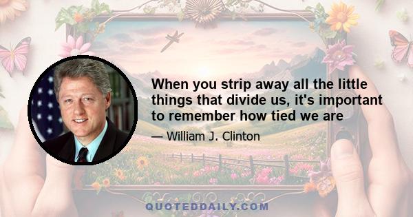 When you strip away all the little things that divide us, it's important to remember how tied we are