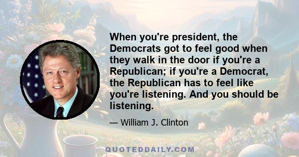 When you're president, the Democrats got to feel good when they walk in the door if you're a Republican; if you're a Democrat, the Republican has to feel like you're listening. And you should be listening.