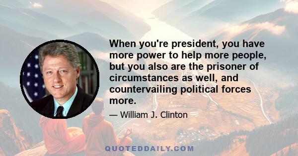 When you're president, you have more power to help more people, but you also are the prisoner of circumstances as well, and countervailing political forces more.