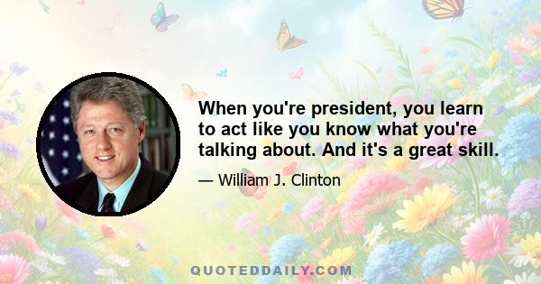 When you're president, you learn to act like you know what you're talking about. And it's a great skill.