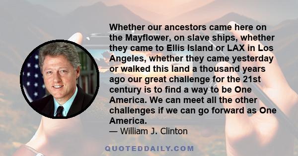 Whether our ancestors came here on the Mayflower, on slave ships, whether they came to Ellis Island or LAX in Los Angeles, whether they came yesterday or walked this land a thousand years ago our great challenge for the 