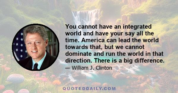 You cannot have an integrated world and have your say all the time. America can lead the world towards that, but we cannot dominate and run the world in that direction. There is a big difference.