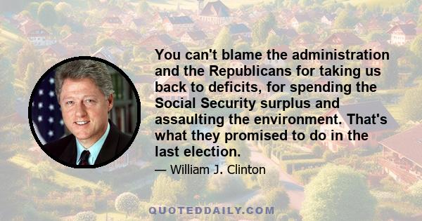 You can't blame the administration and the Republicans for taking us back to deficits, for spending the Social Security surplus and assaulting the environment. That's what they promised to do in the last election.