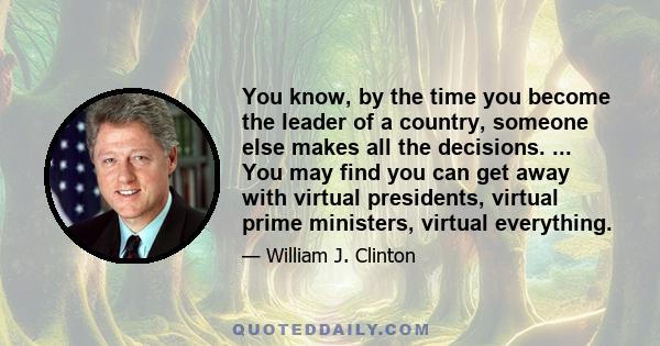 You know, by the time you become the leader of a country, someone else makes all the decisions. ... You may find you can get away with virtual presidents, virtual prime ministers, virtual everything.