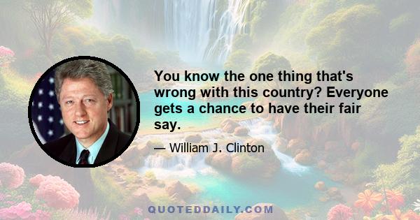 You know the one thing that's wrong with this country? Everyone gets a chance to have their fair say.