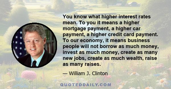 You know what higher interest rates mean. To you it means a higher mortgage payment, a higher car payment, a higher credit card payment. To our economy, it means business people will not borrow as much money, invest as