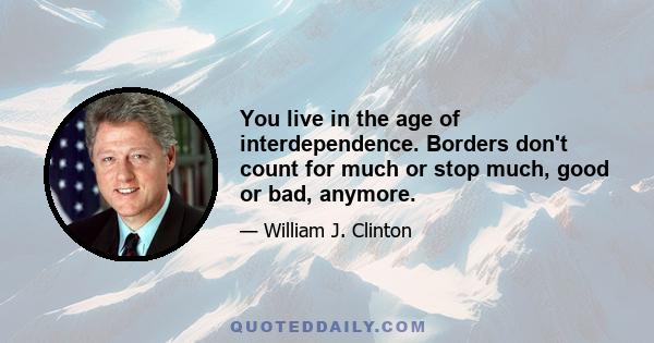 You live in the age of interdependence. Borders don't count for much or stop much, good or bad, anymore.