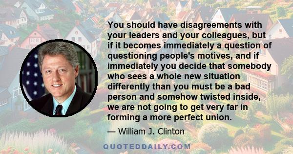 You should have disagreements with your leaders and your colleagues, but if it becomes immediately a question of questioning people's motives, and if immediately you decide that somebody who sees a whole new situation