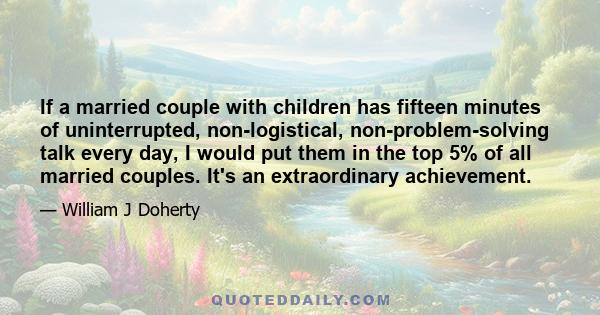 If a married couple with children has fifteen minutes of uninterrupted, non-logistical, non-problem-solving talk every day, I would put them in the top 5% of all married couples. It's an extraordinary achievement.