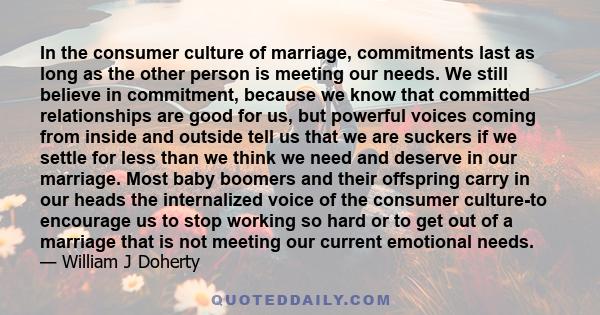 In the consumer culture of marriage, commitments last as long as the other person is meeting our needs. We still believe in commitment, because we know that committed relationships are good for us, but powerful voices