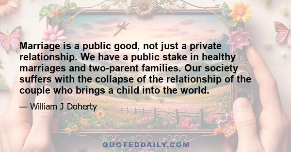 Marriage is a public good, not just a private relationship. We have a public stake in healthy marriages and two-parent families. Our society suffers with the collapse of the relationship of the couple who brings a child 