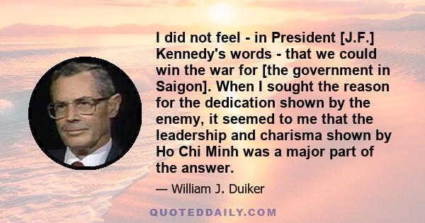 I did not feel - in President [J.F.] Kennedy's words - that we could win the war for [the government in Saigon]. When I sought the reason for the dedication shown by the enemy, it seemed to me that the leadership and