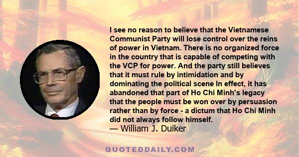 I see no reason to believe that the Vietnamese Communist Party will lose control over the reins of power in Vietnam. There is no organized force in the country that is capable of competing with the VCP for power. And