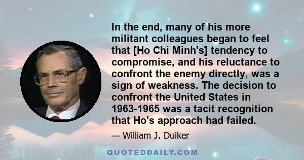 In the end, many of his more militant colleagues began to feel that [Ho Chi Minh's] tendency to compromise, and his reluctance to confront the enemy directly, was a sign of weakness. The decision to confront the United