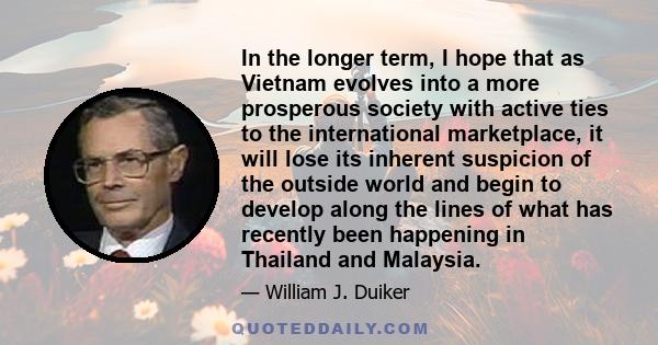 In the longer term, I hope that as Vietnam evolves into a more prosperous society with active ties to the international marketplace, it will lose its inherent suspicion of the outside world and begin to develop along