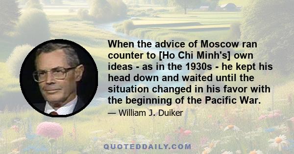 When the advice of Moscow ran counter to [Ho Chi Minh's] own ideas - as in the 1930s - he kept his head down and waited until the situation changed in his favor with the beginning of the Pacific War.