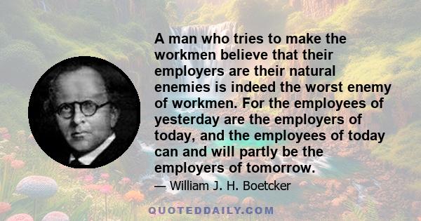 A man who tries to make the workmen believe that their employers are their natural enemies is indeed the worst enemy of workmen. For the employees of yesterday are the employers of today, and the employees of today can