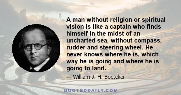 A man without religion or spiritual vision is like a captain who finds himself in the midst of an uncharted sea, without compass, rudder and steering wheel. He never knows where he is, which way he is going and where he 