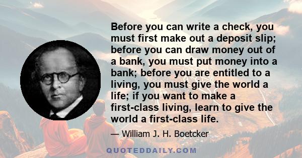 Before you can write a check, you must first make out a deposit slip; before you can draw money out of a bank, you must put money into a bank; before you are entitled to a living, you must give the world a life; if you