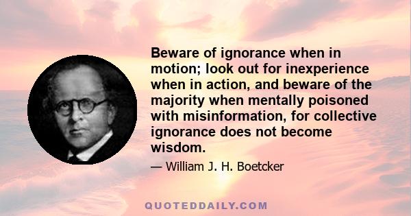 Beware of ignorance when in motion; look out for inexperience when in action, and beware of the majority when mentally poisoned with misinformation, for collective ignorance does not become wisdom.