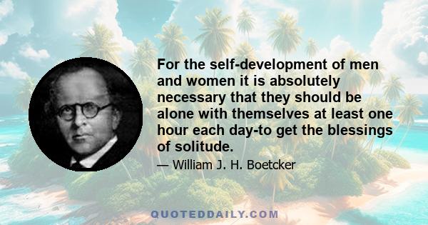 For the self-development of men and women it is absolutely necessary that they should be alone with themselves at least one hour each day-to get the blessings of solitude.