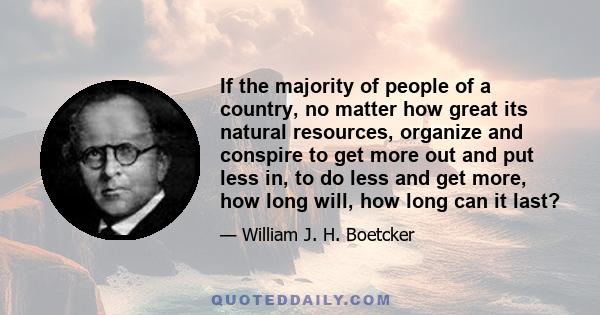 If the majority of people of a country, no matter how great its natural resources, organize and conspire to get more out and put less in, to do less and get more, how long will, how long can it last?