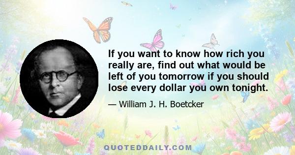 If you want to know how rich you really are, find out what would be left of you tomorrow if you should lose every dollar you own tonight.