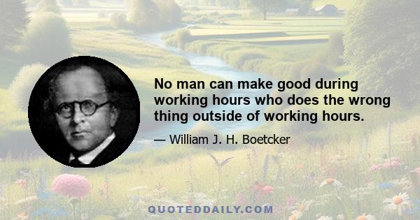 No man can make good during working hours who does the wrong thing outside of working hours.