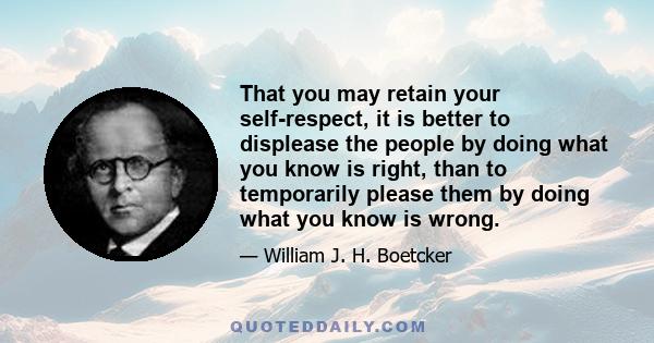 That you may retain your self-respect, it is better to displease the people by doing what you know is right, than to temporarily please them by doing what you know is wrong.