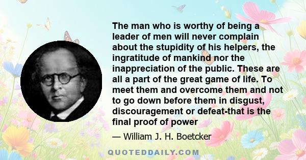 The man who is worthy of being a leader of men will never complain about the stupidity of his helpers, the ingratitude of mankind nor the inappreciation of the public. These are all a part of the great game of life. To