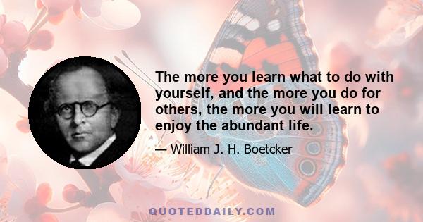 The more you learn what to do with yourself, and the more you do for others, the more you will learn to enjoy the abundant life.