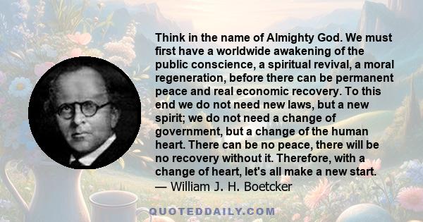 Think in the name of Almighty God. We must first have a worldwide awakening of the public conscience, a spiritual revival, a moral regeneration, before there can be permanent peace and real economic recovery. To this