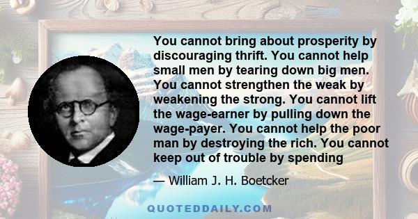 You cannot bring about prosperity by discouraging thrift. You cannot help small men by tearing down big men. You cannot strengthen the weak by weakening the strong. You cannot lift the wage-earner by pulling down the