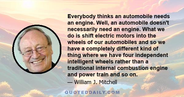 Everybody thinks an automobile needs an engine. Well, an automobile doesn't necessarily need an engine. What we do is shift electric motors into the wheels of our automobiles and so we have a completely different kind