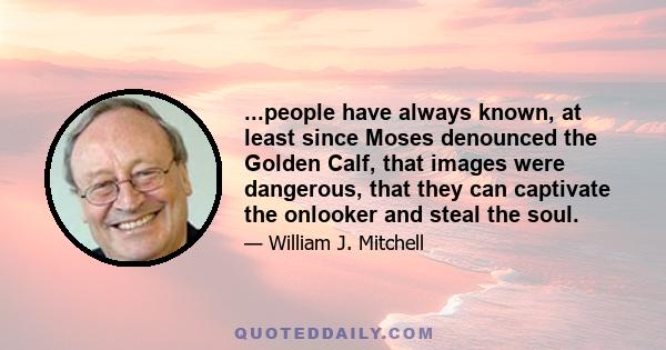 ...people have always known, at least since Moses denounced the Golden Calf, that images were dangerous, that they can captivate the onlooker and steal the soul.