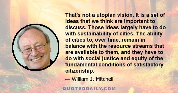 That's not a utopian vision. It is a set of ideas that we think are important to discuss. Those ideas largely have to do with sustainability of cities. The ability of cities to, over time, remain in balance with the