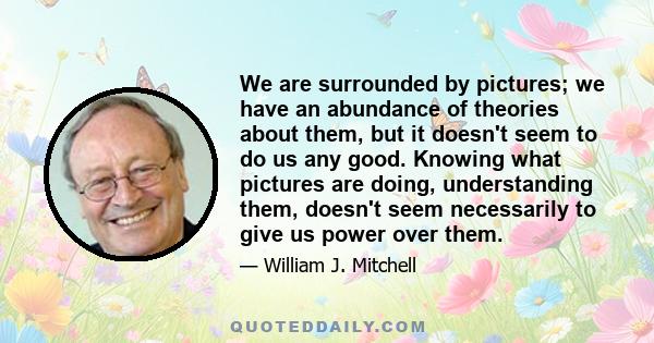 We are surrounded by pictures; we have an abundance of theories about them, but it doesn't seem to do us any good. Knowing what pictures are doing, understanding them, doesn't seem necessarily to give us power over them.