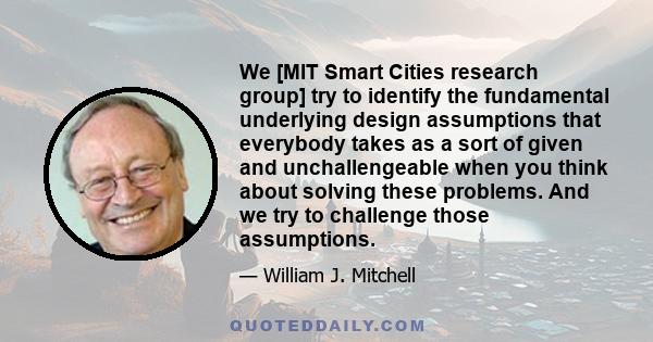 We [MIT Smart Cities research group] try to identify the fundamental underlying design assumptions that everybody takes as a sort of given and unchallengeable when you think about solving these problems. And we try to