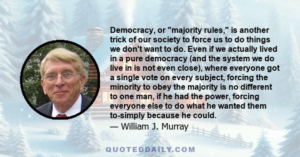 Democracy, or majority rules, is another trick of our society to force us to do things we don't want to do. Even if we actually lived in a pure democracy (and the system we do live in is not even close), where everyone