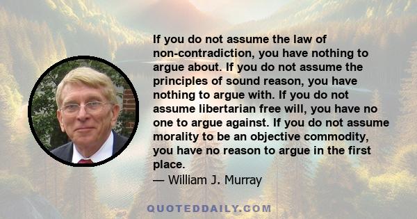 If you do not assume the law of non-contradiction, you have nothing to argue about. If you do not assume the principles of sound reason, you have nothing to argue with. If you do not assume libertarian free will, you