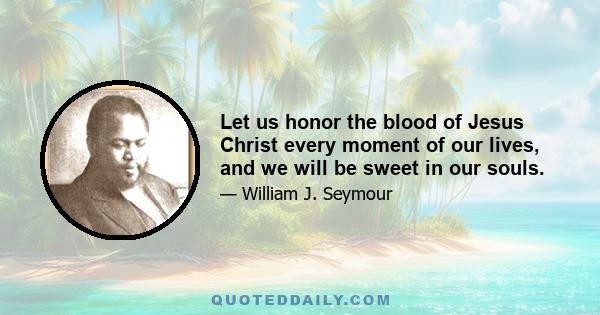 Let us honor the blood of Jesus Christ every moment of our lives, and we will be sweet in our souls.