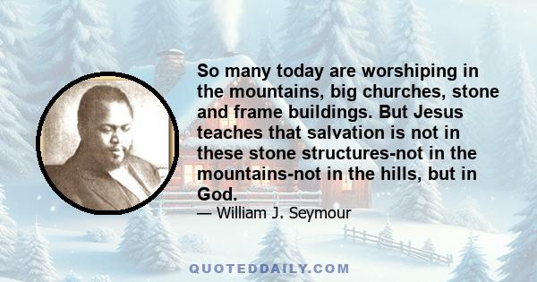 So many today are worshiping in the mountains, big churches, stone and frame buildings. But Jesus teaches that salvation is not in these stone structures-not in the mountains-not in the hills, but in God.