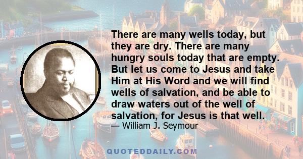 There are many wells today, but they are dry. There are many hungry souls today that are empty. But let us come to Jesus and take Him at His Word and we will find wells of salvation, and be able to draw waters out of