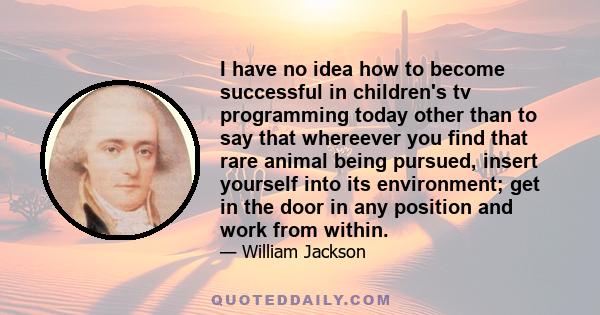 I have no idea how to become successful in children's tv programming today other than to say that whereever you find that rare animal being pursued, insert yourself into its environment; get in the door in any position