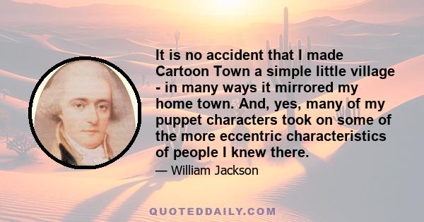 It is no accident that I made Cartoon Town a simple little village - in many ways it mirrored my home town. And, yes, many of my puppet characters took on some of the more eccentric characteristics of people I knew