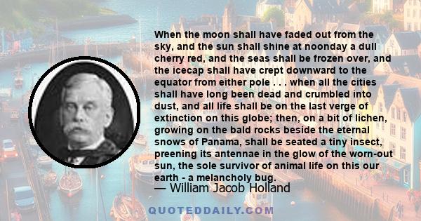 When the moon shall have faded out from the sky, and the sun shall shine at noonday a dull cherry red, and the seas shall be frozen over, and the icecap shall have crept downward to the equator from either pole . . .