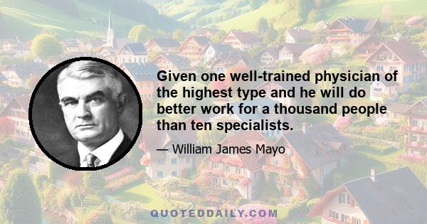 Given one well-trained physician of the highest type and he will do better work for a thousand people than ten specialists.