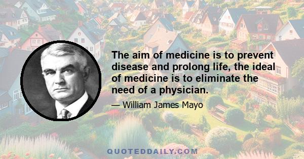 The aim of medicine is to prevent disease and prolong life, the ideal of medicine is to eliminate the need of a physician.