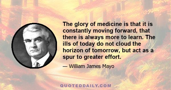 The glory of medicine is that it is constantly moving forward, that there is always more to learn. The ills of today do not cloud the horizon of tomorrow, but act as a spur to greater effort.